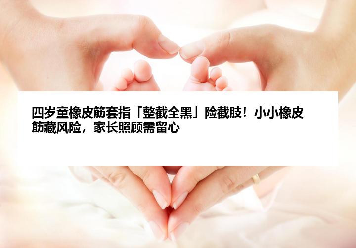 四岁童橡皮筋套指「整截全黑」险截肢！小小橡皮筋藏风险，家长照顾需留心