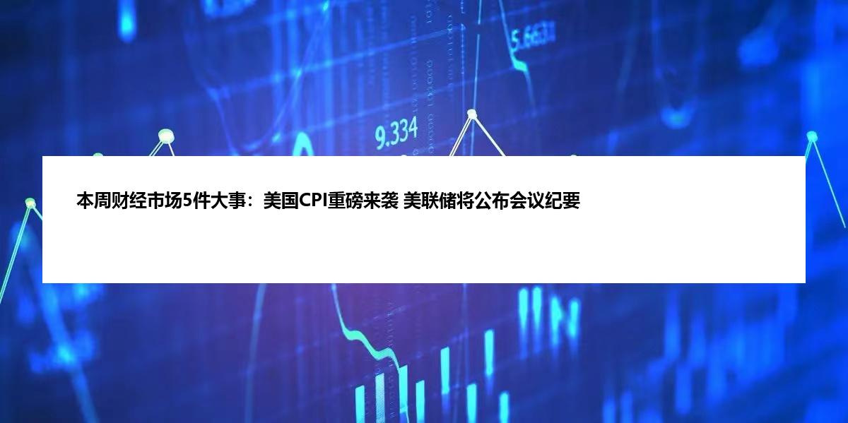 本周财经市场5件大事：美国CPI重磅来袭 美联储将公布会议纪要