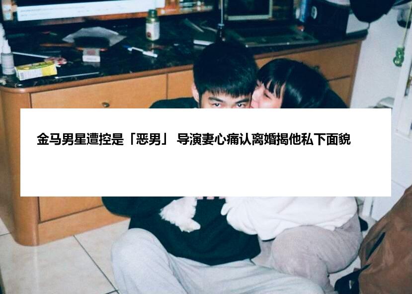 金马男星遭控是「恶男」 导演妻心痛认离婚揭他私下面貌