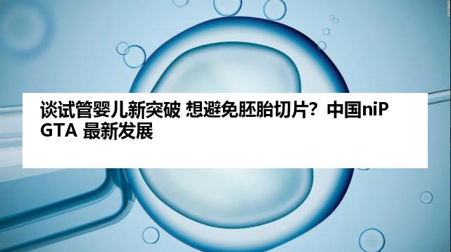 谈试管婴儿新突破 想避免胚胎切片？中国niPGTA 最新发展