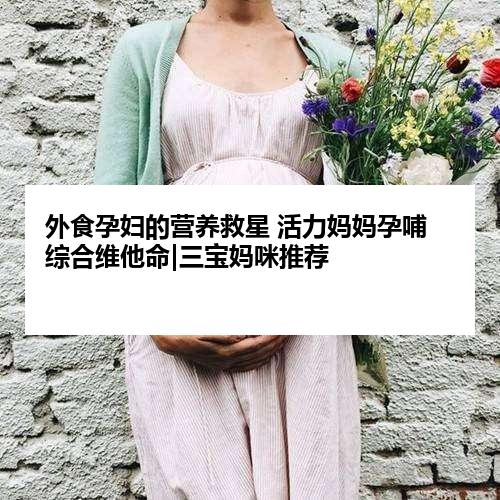 外食孕妇的营养救星 活力妈妈孕哺综合维他命|三宝妈咪推荐