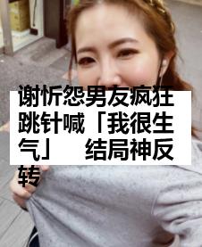 谢忻怨男友疯狂跳针喊「我很生气」　结局神反转