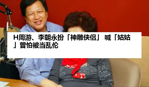 H周游、李朝永扮「神雕侠侣」 喊「姑姑」曾怕被当乱伦
